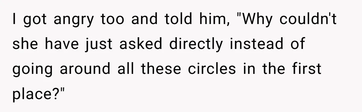 I got angry too and told him, "Why couldn't she have just asked directly instead of going around all these circles in the first place?"
