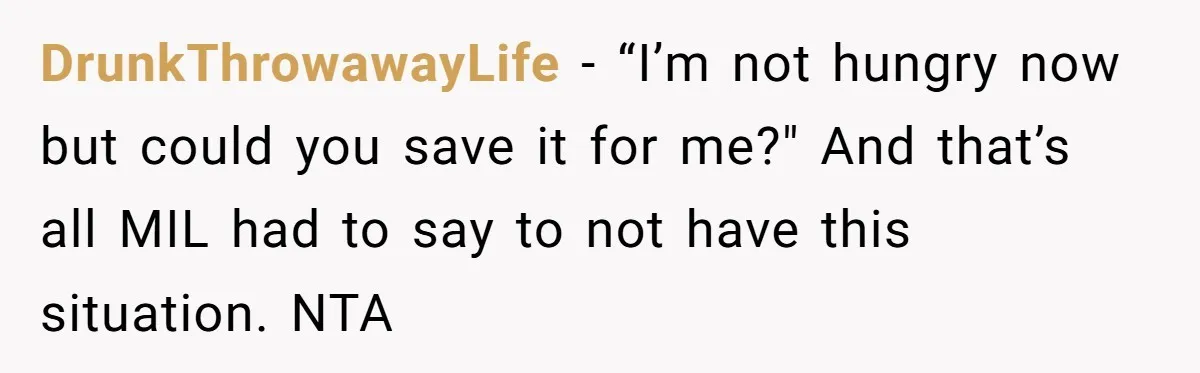 DrunkThrowawayLife − “I’m not hungry now but could you save it for me?" And that’s all MIL had to say to not have this situation. NTA