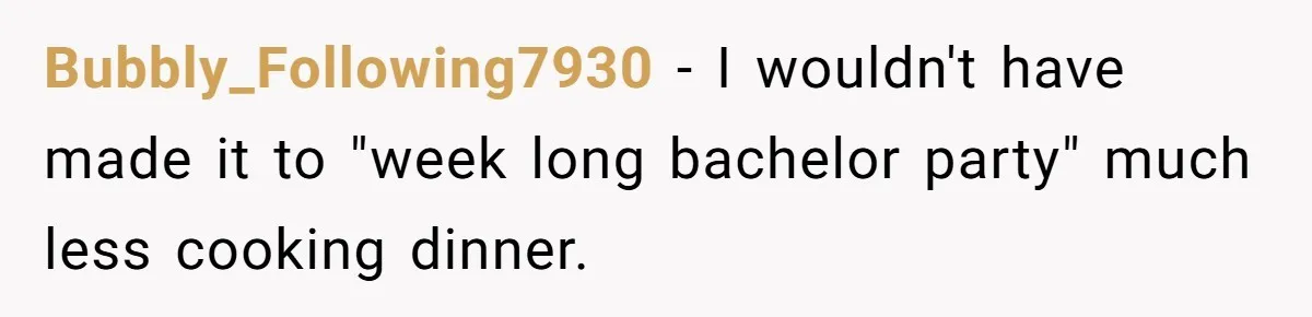 Bubbly_Following7930 − I wouldn't have made it to "week long bachelor party" much less cooking dinner.