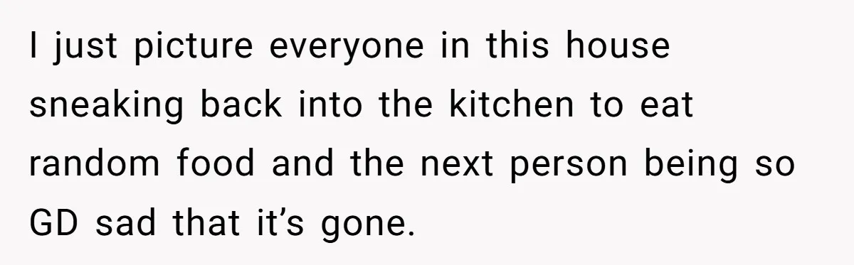 I just picture everyone in this house sneaking back into the kitchen to eat random food and the next person being so GD sad that it’s gone.