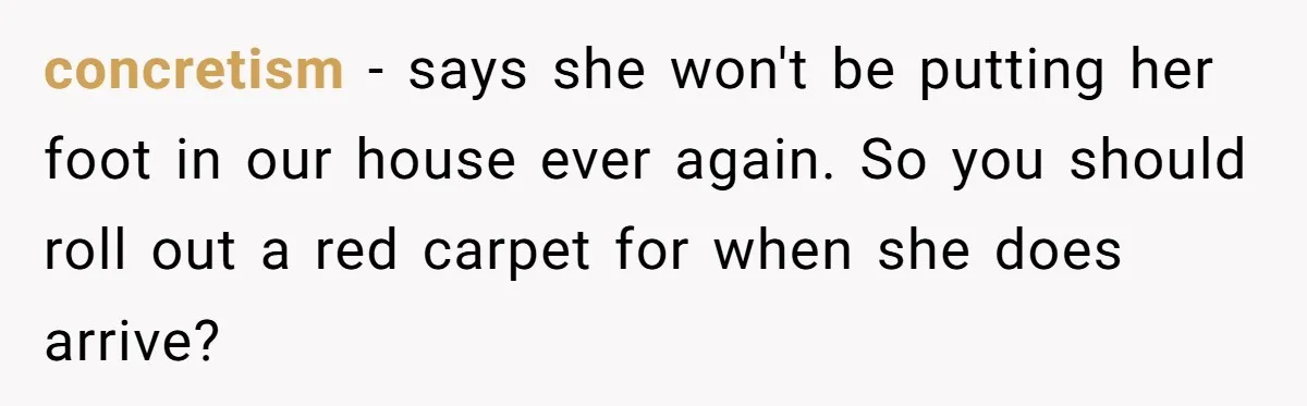 concretism − says she won't be putting her foot in our house ever again. So you should roll out a red carpet for when she does arrive?