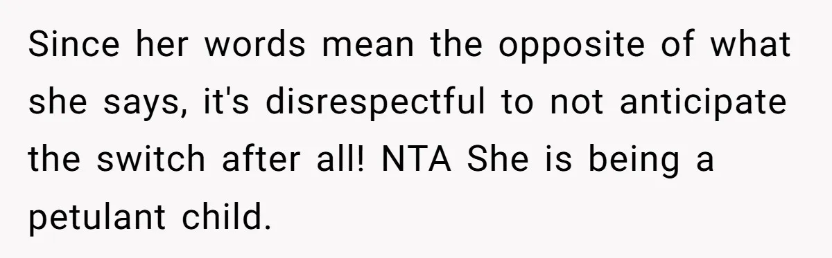 Since her words mean the opposite of what she says, it's disrespectful to not anticipate the switch after all! NTA She is being a petulant child.