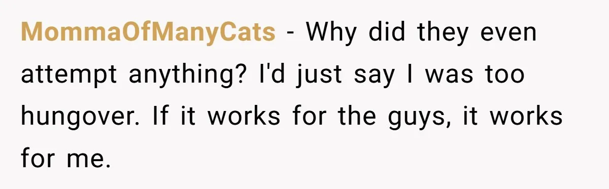 MommaOfManyCats − Why did they even attempt anything? I'd just say I was too hungover. If it works for the guys, it works for me.