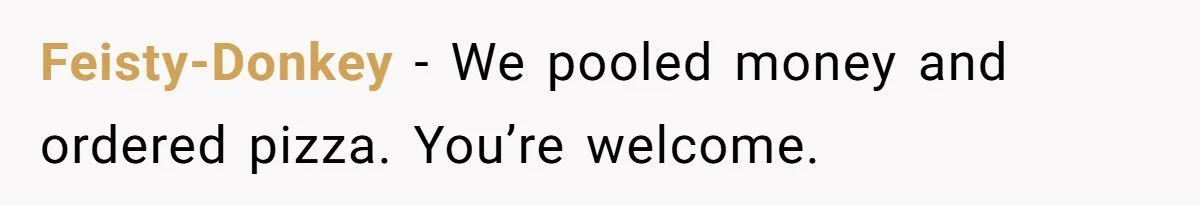 Feisty-Donkey − We pooled money and ordered pizza. You’re welcome.