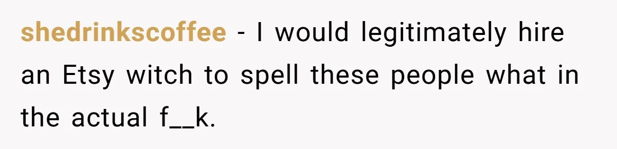 shedrinkscoffee − I would legitimately hire an Etsy witch to spell these people what in the actual f__k.