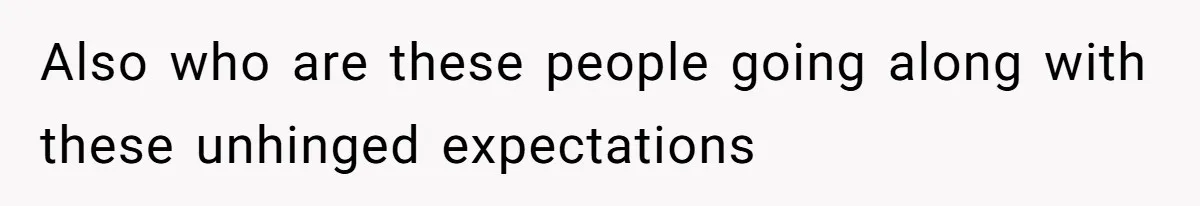 Also who are these people going along with these unhinged expectations