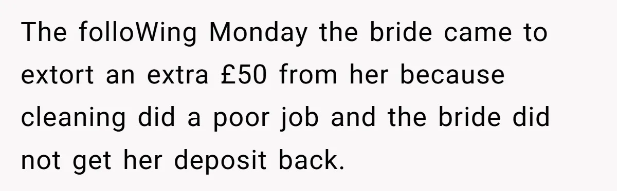 The folloWing Monday the bride came to extort an extra £50 from her because cleaning did a poor job and the bride did not get her deposit back.