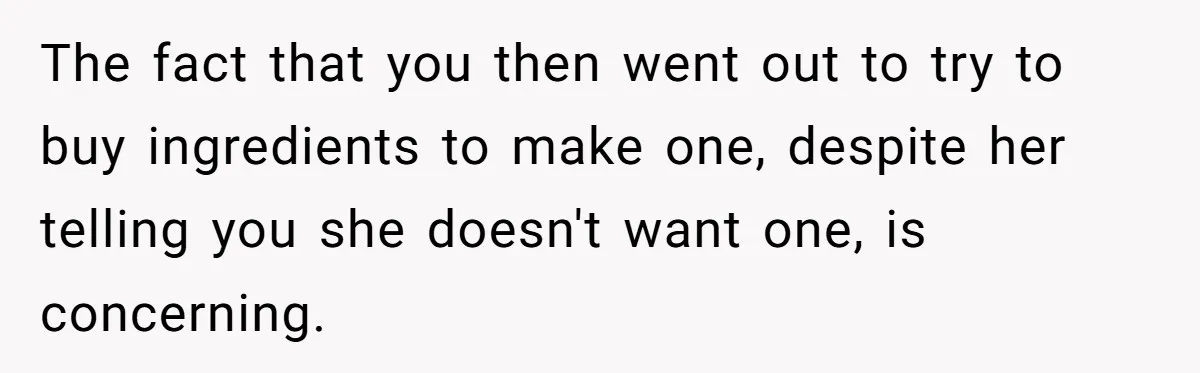 The fact that you then went out to try to buy ingredients to make one, despite her telling you she doesn't want one, is concerning.