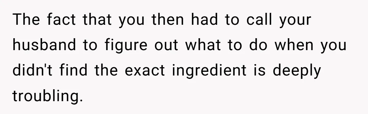 The fact that you then had to call your husband to figure out what to do when you didn't find the exact ingredient is deeply troubling.