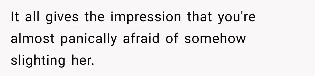It all gives the impression that you're almost panically afraid of somehow slighting her.