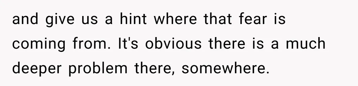 and give us a hint where that fear is coming from. It's obvious there is a much deeper problem there, somewhere.