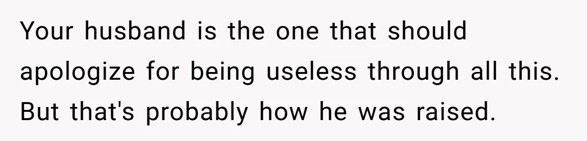 Your husband is the one that should apologize for being useless through all this. But that's probably how he was raised.