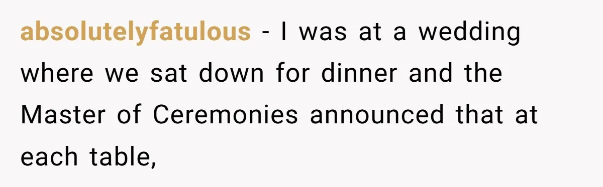 absolutelyfatulous − I was at a wedding where we sat down for dinner and the Master of Ceremonies announced that at each table,