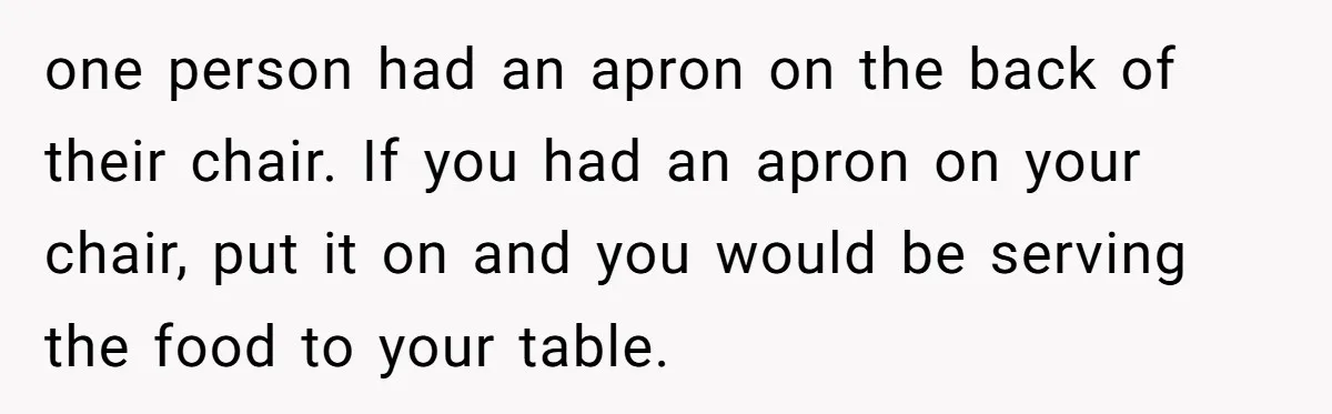 one person had an apron on the back of their chair. If you had an apron on your chair, put it on and you would be serving the food to...