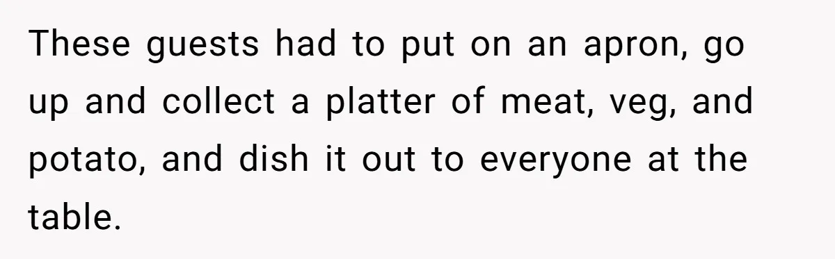 These guests had to put on an apron, go up and collect a platter of meat, veg, and potato, and dish it out to everyone at the table.
