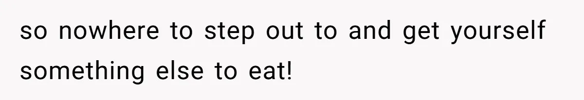 so nowhere to step out to and get yourself something else to eat!