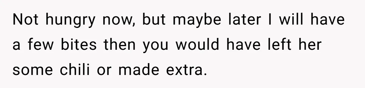 Not hungry now, but maybe later I will have a few bites then you would have left her some chili or made extra.