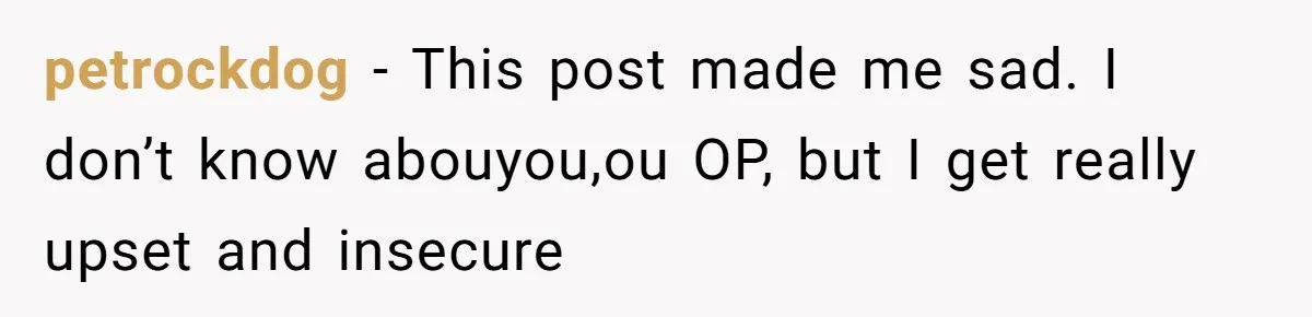 petrockdog − This post made me sad. I don’t know abouyou,ou OP, but I get really upset and insecure