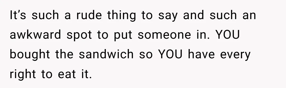 It’s such a rude thing to say and such an awkward spot to put someone in. YOU bought the sandwich so YOU have every right to eat it.