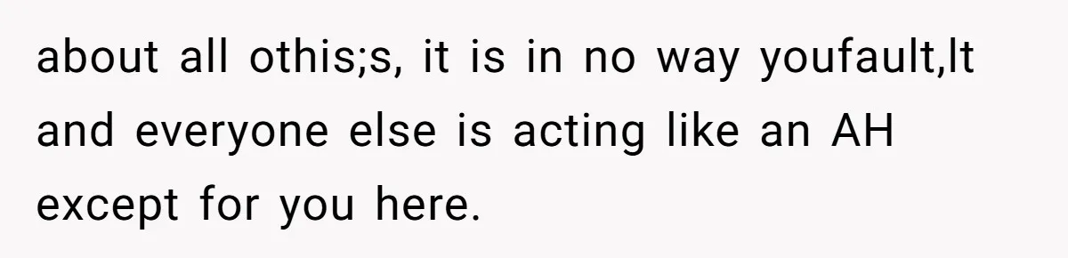 about all othis;s, it is in no way youfault,lt and everyone else is acting like an AH except for you here.