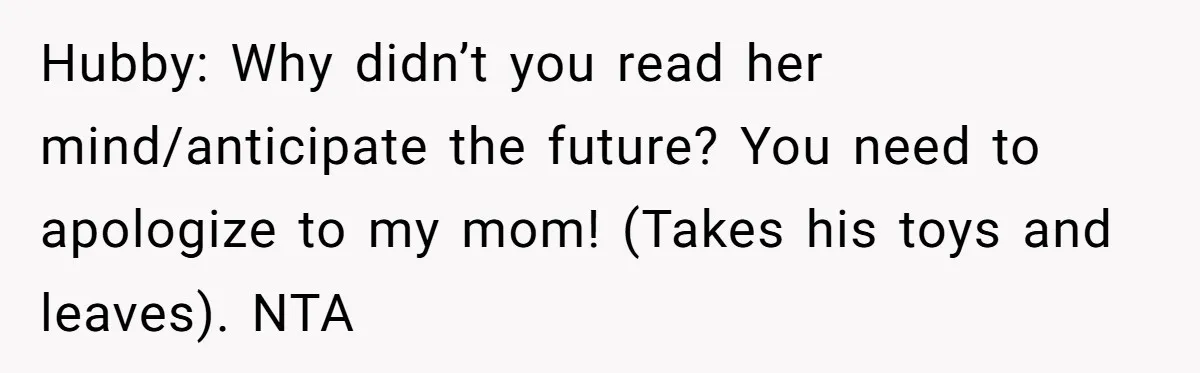 Hubby: Why didn’t you read her mind/anticipate the future? You need to apologize to my mom! (Takes his toys and leaves). NTA