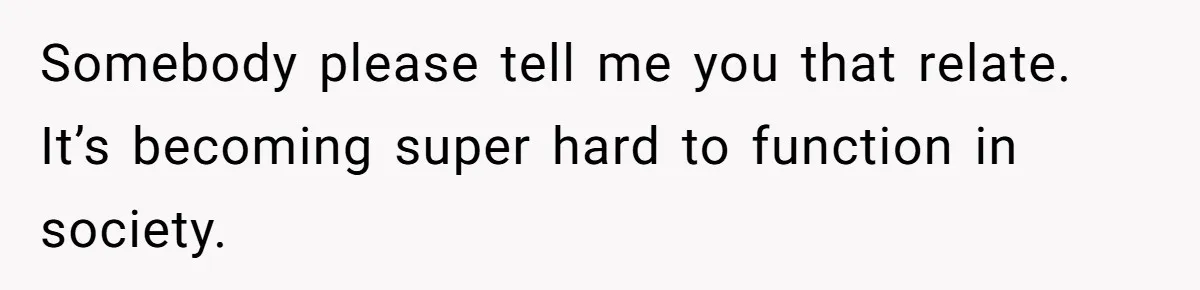 Somebody please tell me you that relate. It’s becoming super hard to function in society.