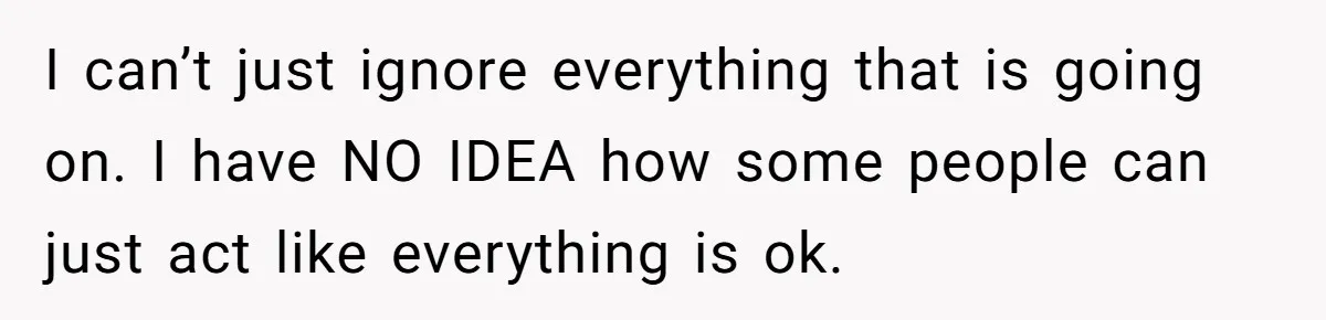 I can’t just ignore everything that is going on. I have NO IDEA how some people can just act like everything is ok.