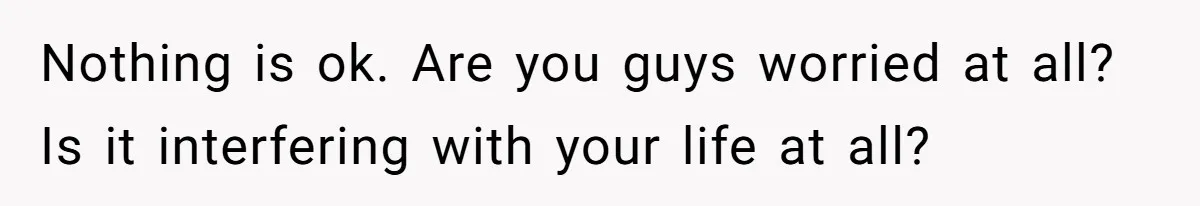 Nothing is ok. Are you guys worried at all? Is it interfering with your life at all?