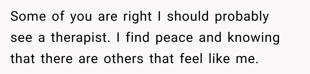 Some of you are right I should probably see a therapist. I find peace and knowing that there are others that feel like me.