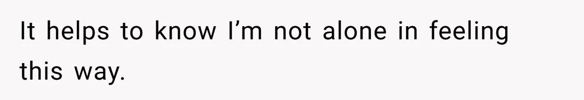 It helps to know I’m not alone in feeling this way.