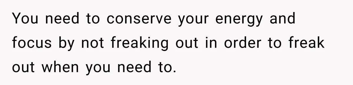 You need to conserve your energy and focus by not freaking out in order to freak out when you need to.