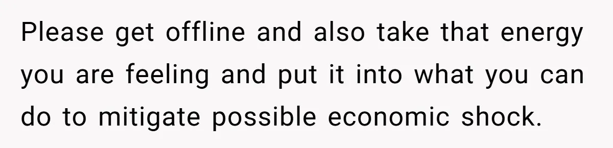 Please get offline and also take that energy you are feeling and put it into what you can do to mitigate possible economic shock.