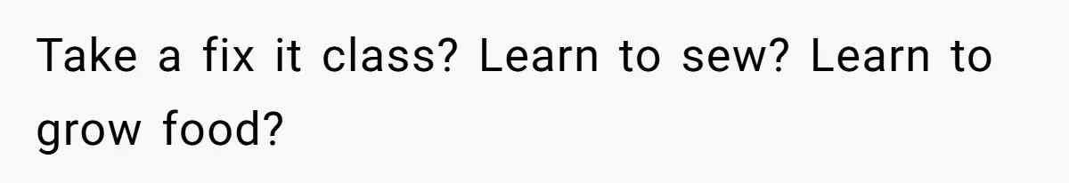 Take a fix it class? Learn to sew? Learn to grow food?