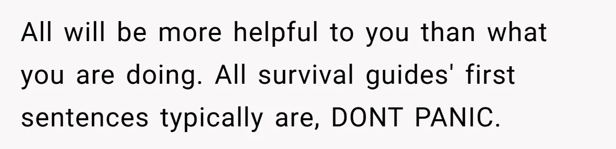 All will be more helpful to you than what you are doing. All survival guides' first sentences typically are, DONT PANIC.