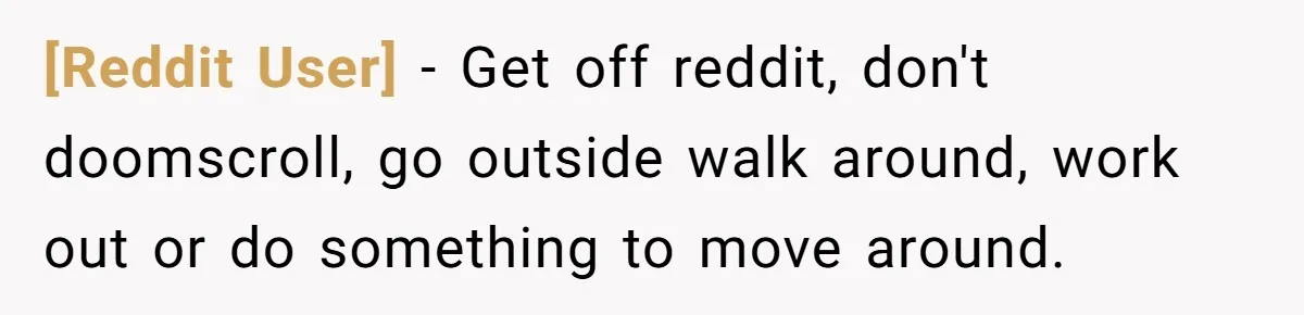 [Reddit User] − Get off reddit, don't doomscroll, go outside walk around, work out or do something to move around.
