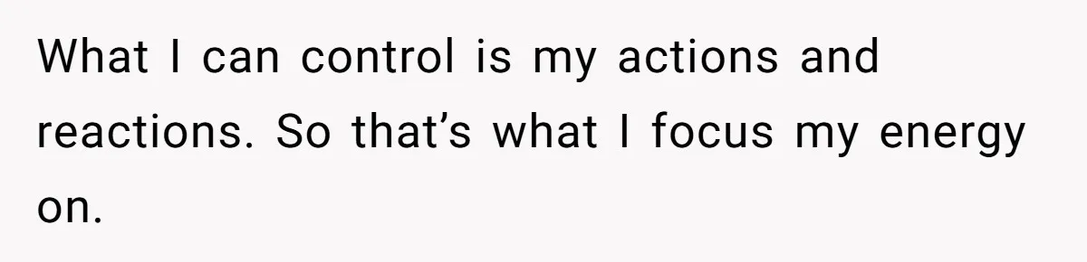 What I can control is my actions and reactions. So that’s what I focus my energy on.