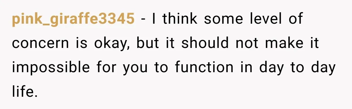 pink_giraffe3345 − I think some level of concern is okay, but it should not make it impossible for you to function in day to day life.
