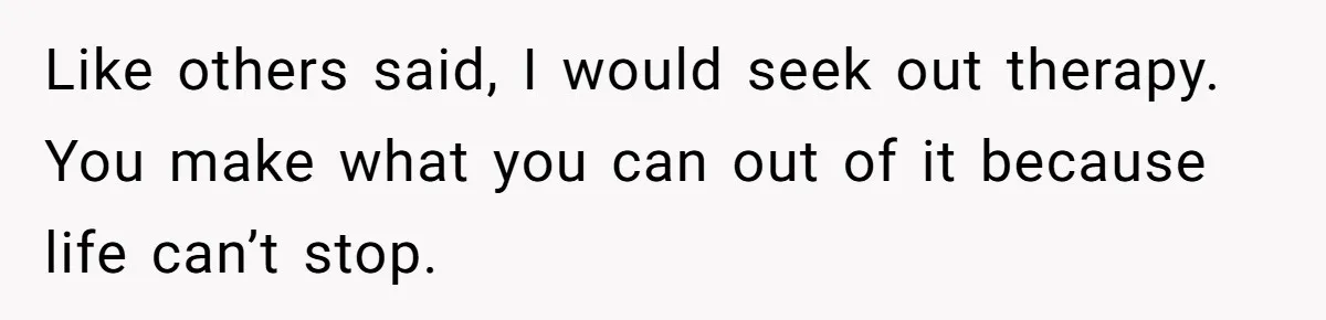 Like others said, I would seek out therapy. You make what you can out of it because life can’t stop.