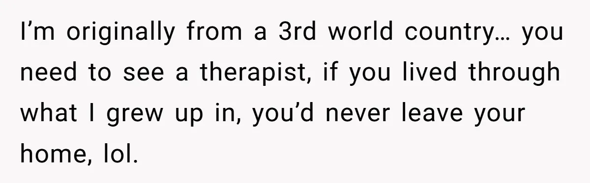 I’m originally from a 3rd world country… you need to see a therapist, if you lived through what I grew up in, you’d never leave your home, lol.