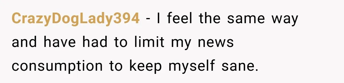 CrazyDogLady394 − I feel the same way and have had to limit my news consumption to keep myself sane.
