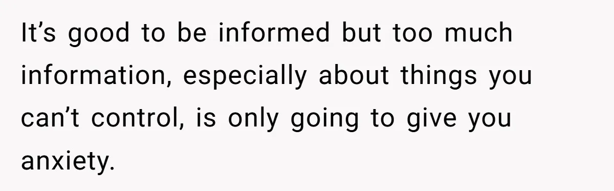 It’s good to be informed but too much information, especially about things you can’t control, is only going to give you anxiety.
