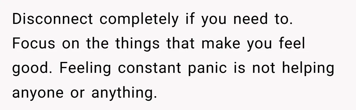 Disconnect completely if you need to. Focus on the things that make you feel good. Feeling constant panic is not helping anyone or anything.