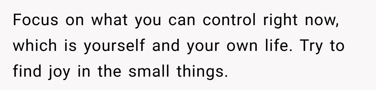 Focus on what you can control right now, which is yourself and your own life. Try to find joy in the small things.