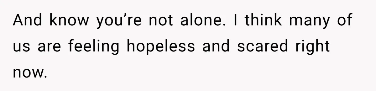 And know you’re not alone. I think many of us are feeling hopeless and scared right now.