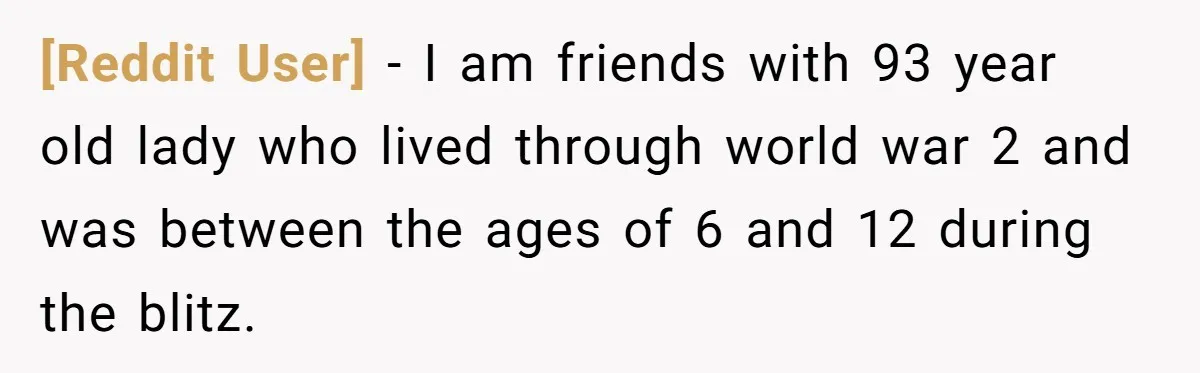 [Reddit User] − I am friends with 93 year old lady who lived through world war 2 and was between the ages of 6 and 12 during the blitz.