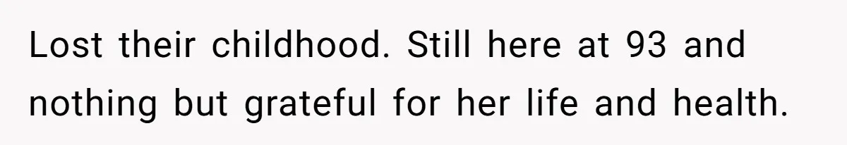 Lost their childhood. Still here at 93 and nothing but grateful for her life and health.