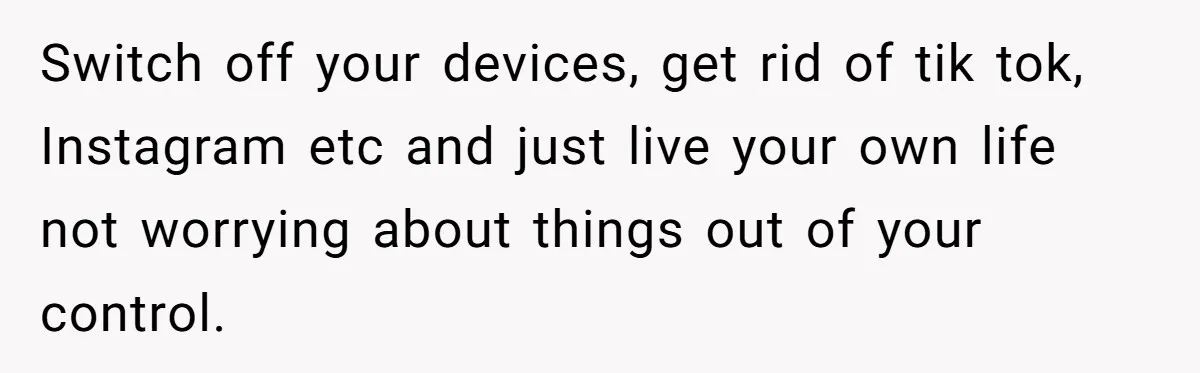Switch off your devices, get rid of tik tok, Instagram etc and just live your own life not worrying about things out of your control.