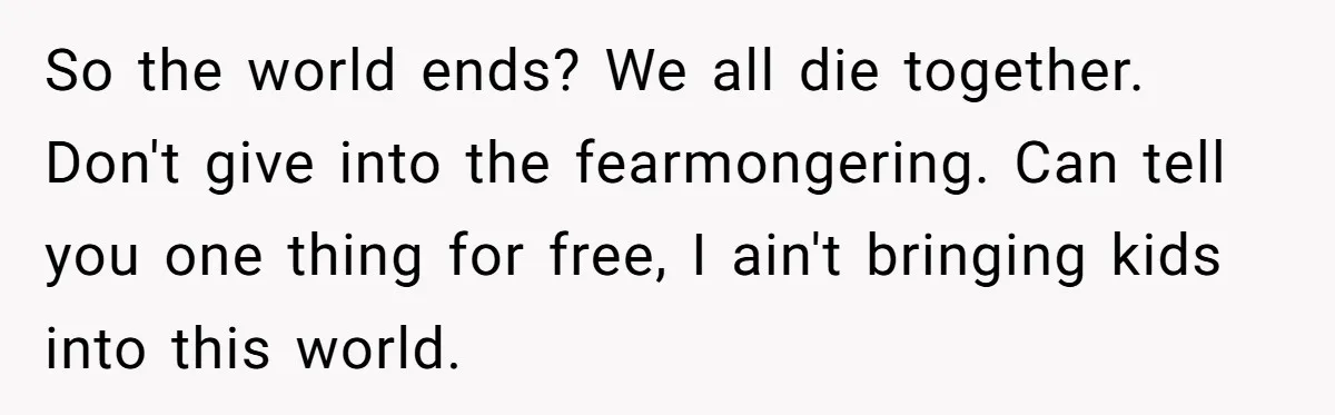 So the world ends? We all die together. Don't give into the fearmongering. Can tell you one thing for free, I ain't bringing kids into this world.