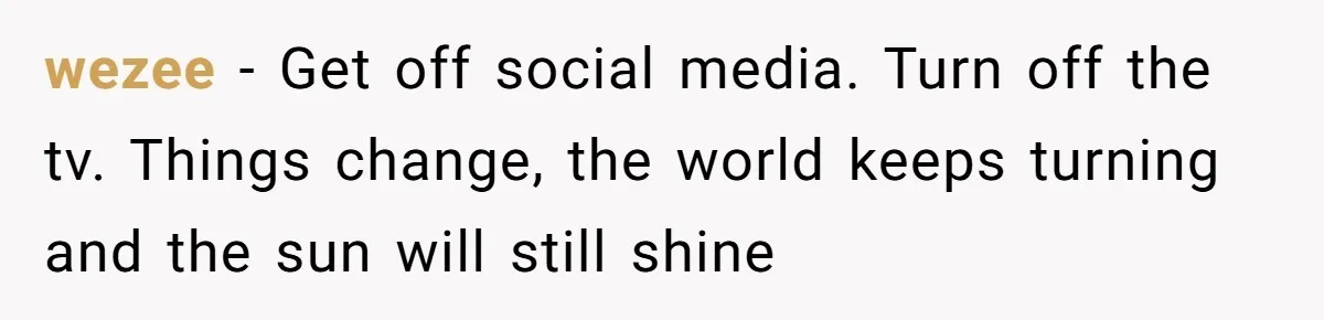 wezee − Get off social media. Turn off the tv. Things change, the world keeps turning and the sun will still shine