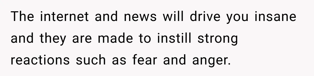 The internet and news will drive you insane and they are made to instill strong reactions such as fear and anger.